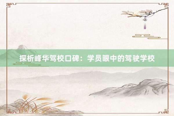 探析峰华驾校口碑：学员眼中的驾驶学校