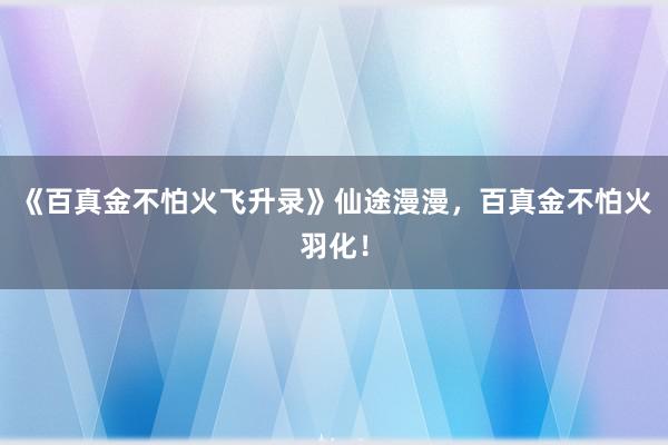 《百真金不怕火飞升录》仙途漫漫，百真金不怕火羽化！